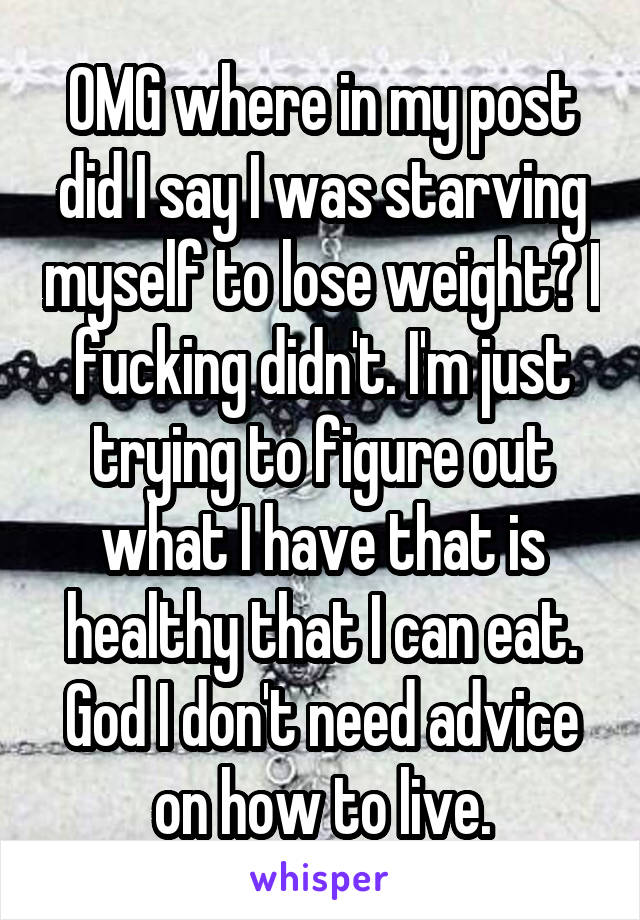 OMG where in my post did I say I was starving myself to lose weight? I fucking didn't. I'm just trying to figure out what I have that is healthy that I can eat. God I don't need advice on how to live.