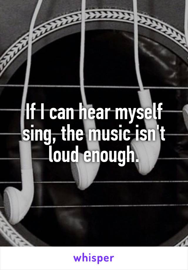 If I can hear myself sing, the music isn't loud enough.