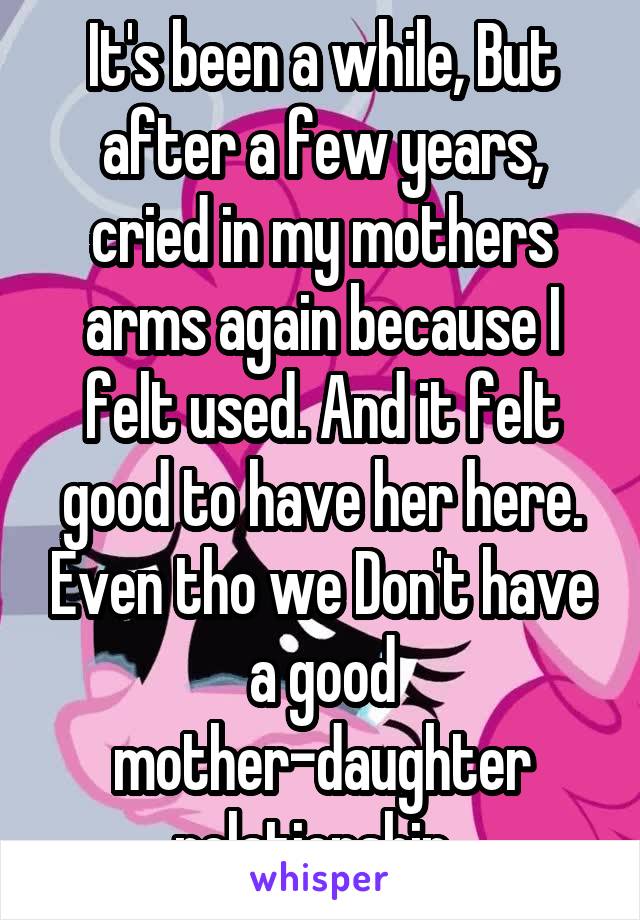 It's been a while, But after a few years, cried in my mothers arms again because I felt used. And it felt good to have her here. Even tho we Don't have a good mother-daughter relationship. 