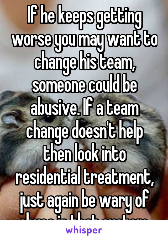 If he keeps getting worse you may want to change his team, someone could be abusive. If a team change doesn't help then look into residential treatment, just again be wary of abuse in that system.