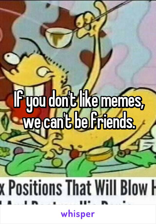 If you don't like memes, we can't be friends.