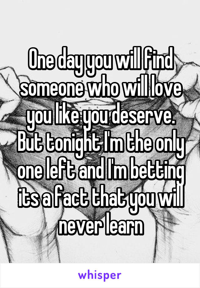 One day you will find someone who will love you like you deserve. But tonight I'm the only one left and I'm betting its a fact that you will never learn