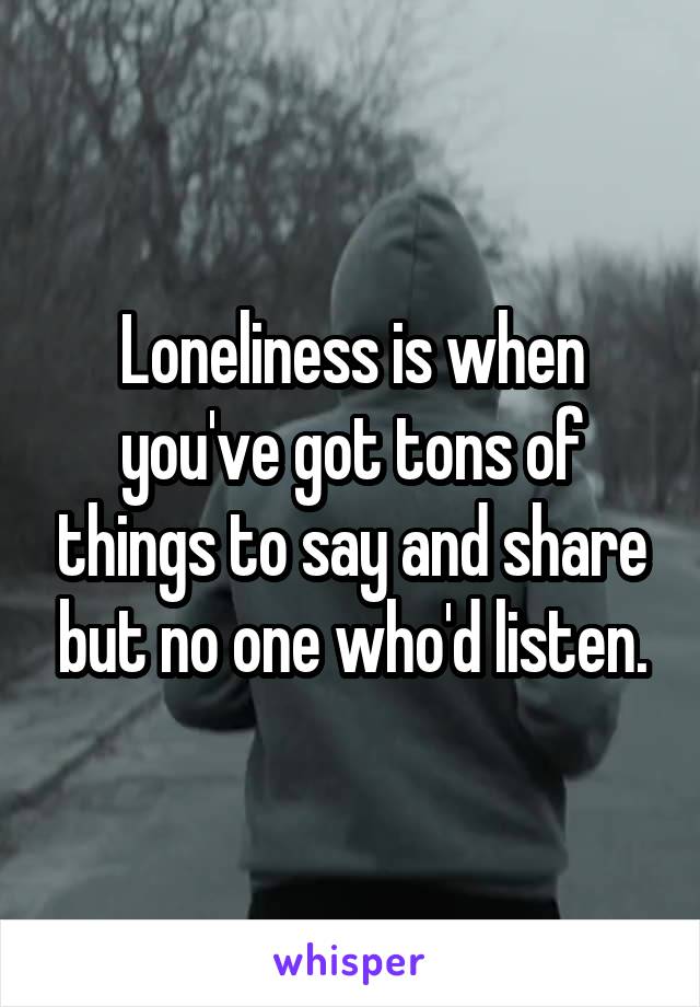 Loneliness is when you've got tons of things to say and share but no one who'd listen.