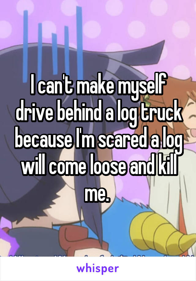 I can't make myself drive behind a log truck because I'm scared a log will come loose and kill me. 