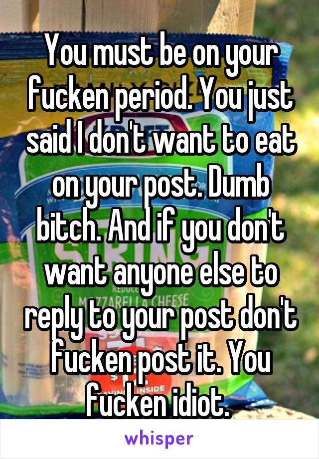 You must be on your fucken period. You just said I don't want to eat on your post. Dumb bitch. And if you don't want anyone else to reply to your post don't fucken post it. You fucken idiot. 