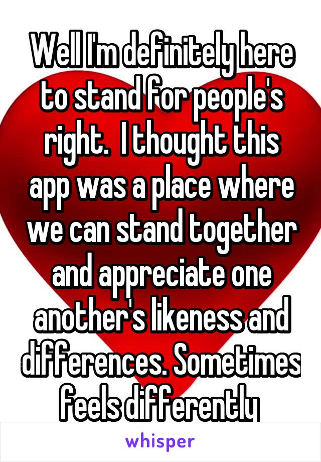 Well I'm definitely here to stand for people's right.  I thought this app was a place where we can stand together and appreciate one another's likeness and differences. Sometimes feels differently 