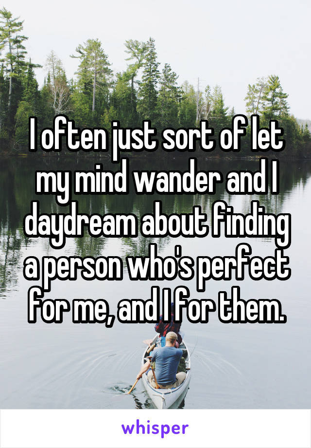 I often just sort of let my mind wander and I daydream about finding a person who's perfect for me, and I for them.