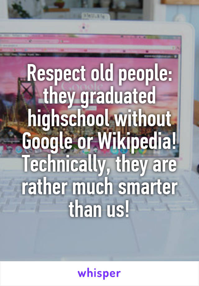 Respect old people: they graduated highschool without Google or Wikipedia! Technically, they are rather much smarter than us!