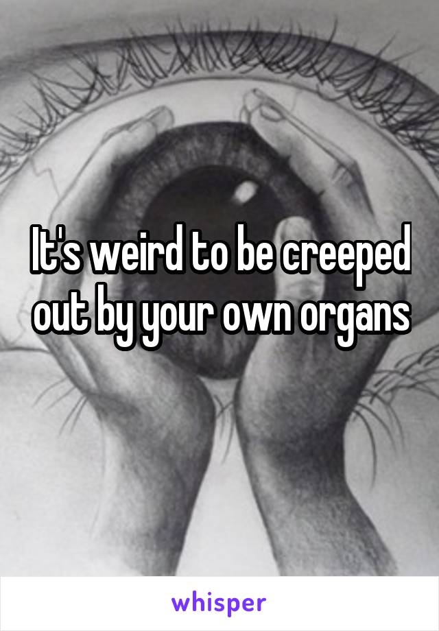 It's weird to be creeped out by your own organs 