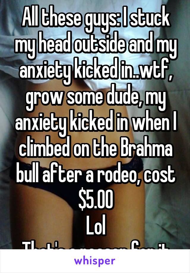 All these guys: I stuck my head outside and my anxiety kicked in..wtf, grow some dude, my anxiety kicked in when I climbed on the Brahma bull after a rodeo, cost $5.00
Lol
That's a reason for it