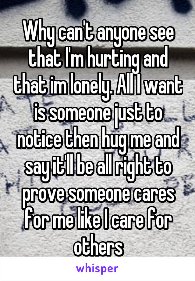 Why can't anyone see that I'm hurting and that im lonely. All I want is someone just to notice then hug me and say it'll be all right to prove someone cares for me like I care for others