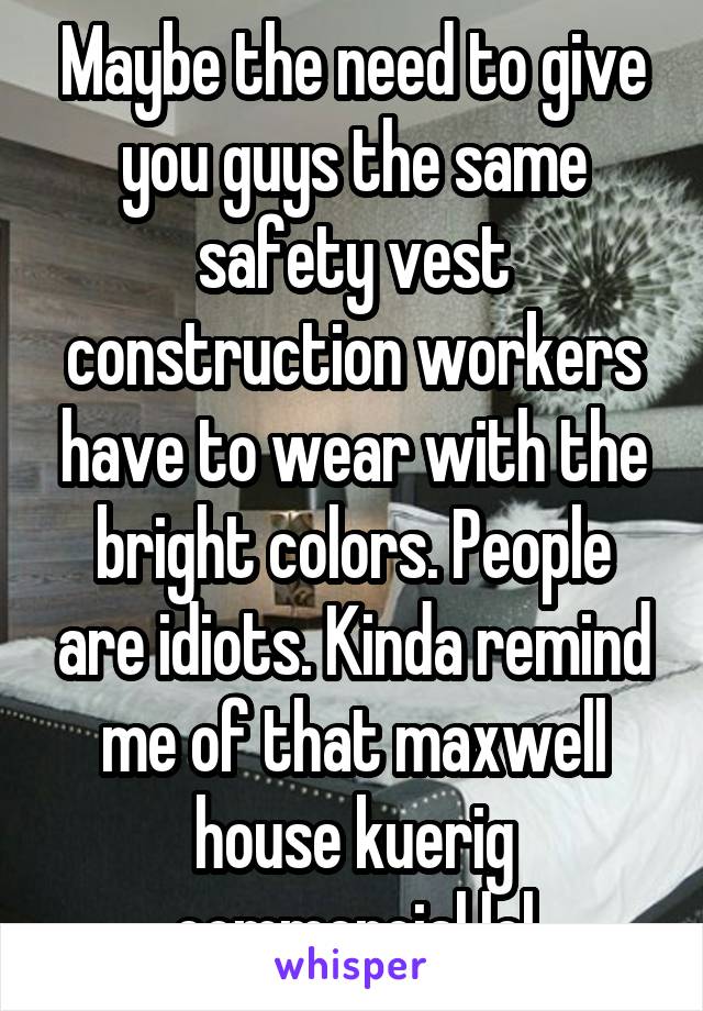 Maybe the need to give you guys the same safety vest construction workers have to wear with the bright colors. People are idiots. Kinda remind me of that maxwell house kuerig commercial lol