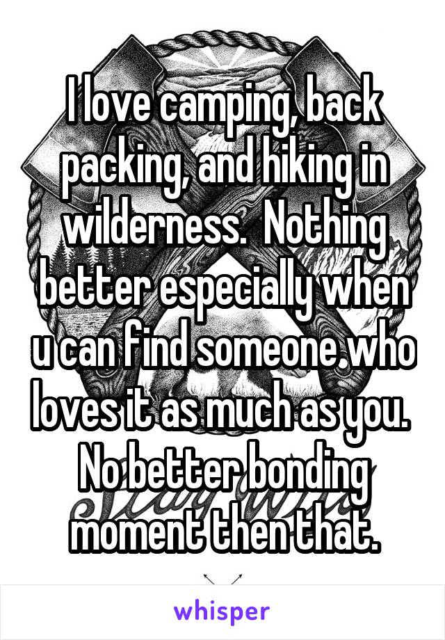 I love camping, back packing, and hiking in wilderness.  Nothing better especially when u can find someone who loves it as much as you.  No better bonding moment then that.