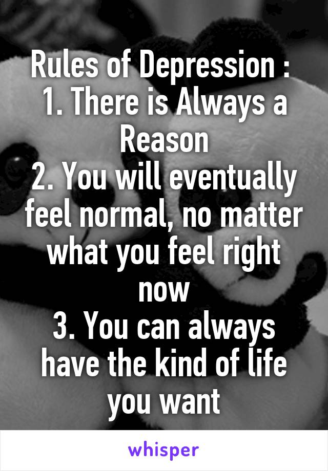 Rules of Depression : 
1. There is Always a Reason
2. You will eventually feel normal, no matter what you feel right now
3. You can always have the kind of life you want