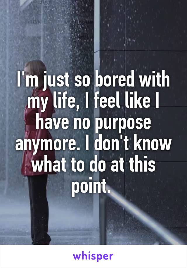 I'm just so bored with my life, I feel like I have no purpose anymore. I don't know what to do at this point. 