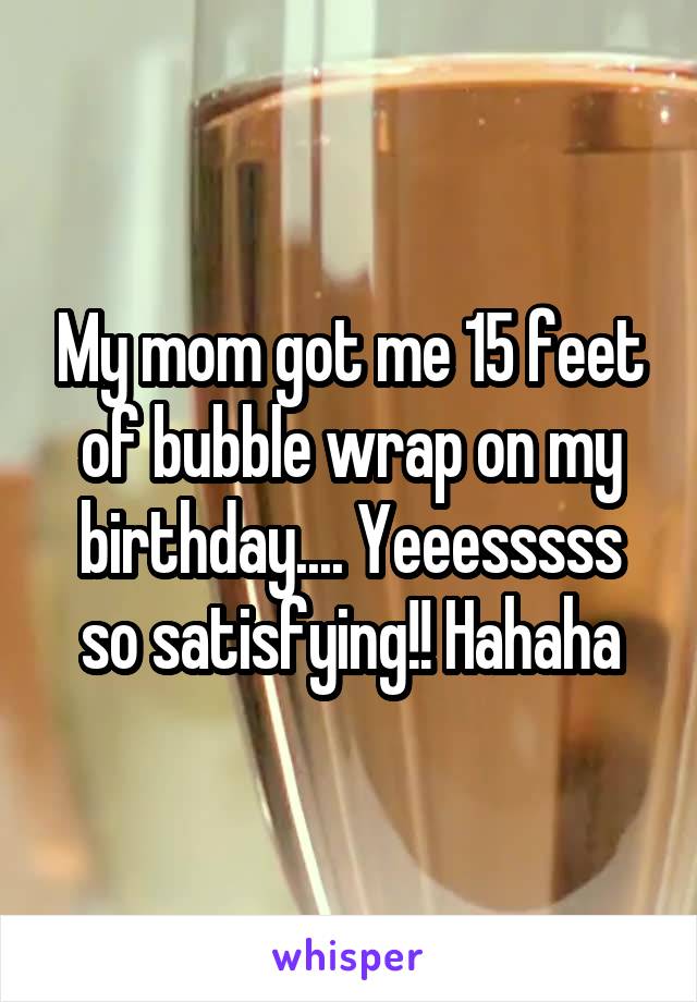 My mom got me 15 feet of bubble wrap on my birthday.... Yeeesssss so satisfying!! Hahaha