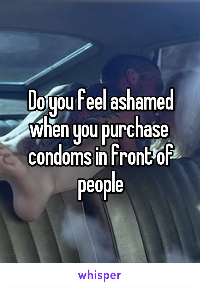 Do you feel ashamed when you purchase  condoms in front of people