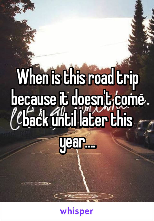 When is this road trip because it doesn't come back until later this year....