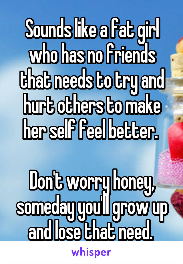 Sounds like a fat girl who has no friends that needs to try and hurt others to make her self feel better. 

Don't worry honey, someday you'll grow up and lose that need. 