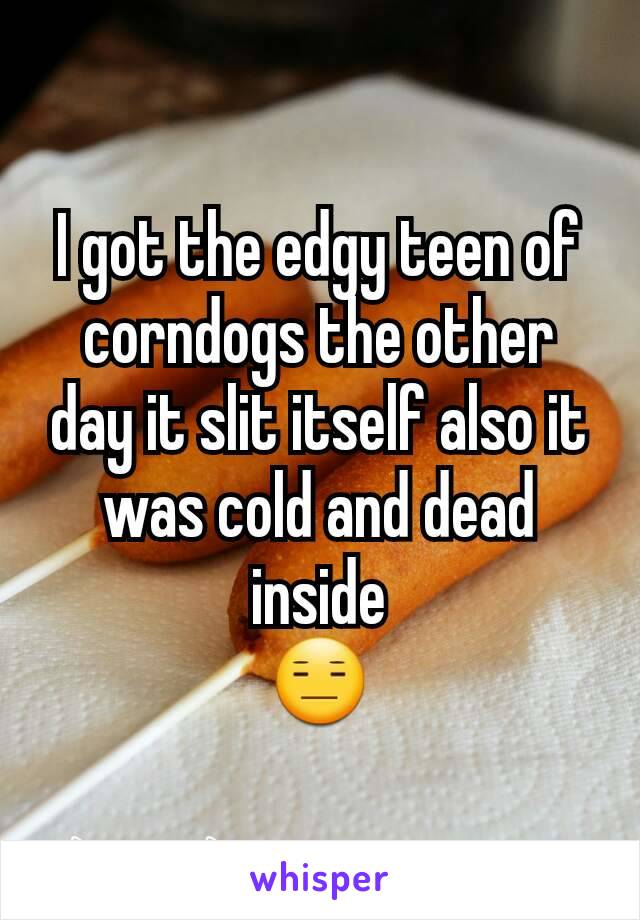 I got the edgy teen of corndogs the other day it slit itself also it was cold and dead inside
😑