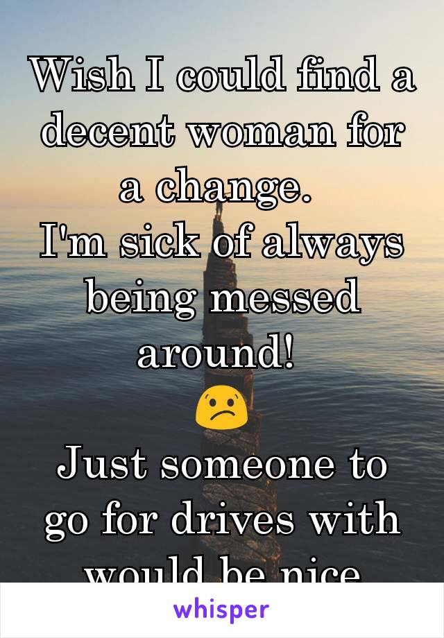 Wish I could find a decent woman for a change. 
I'm sick of always being messed around! 
😕
Just someone to go for drives with would be nice