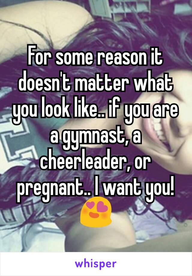 For some reason it doesn't matter what you look like.. if you are a gymnast, a cheerleader, or pregnant.. I want you!😍