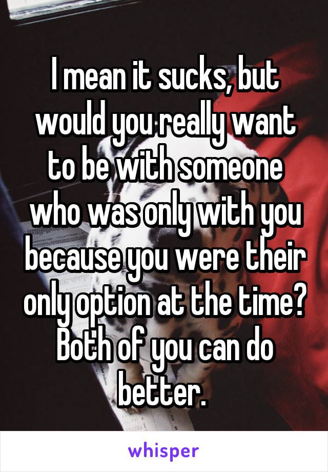 I mean it sucks, but would you really want to be with someone who was only with you because you were their only option at the time? Both of you can do better. 