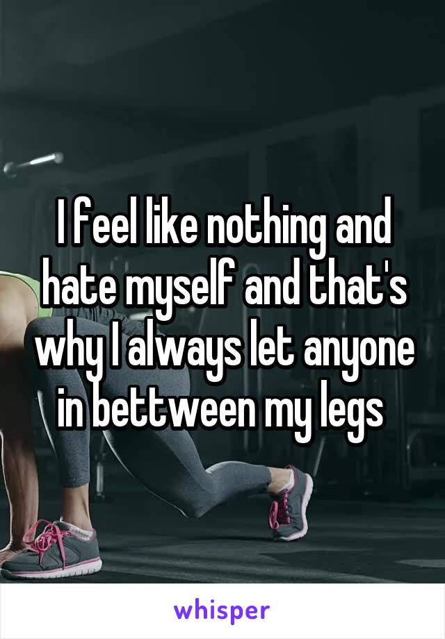 I feel like nothing and hate myself and that's why I always let anyone in bettween my legs 