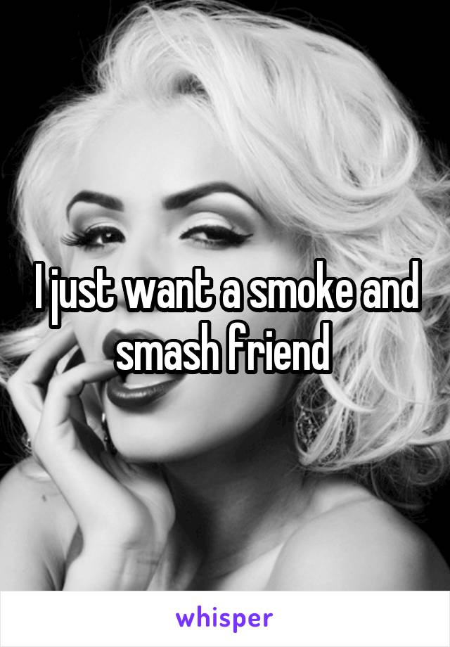 I just want a smoke and smash friend 