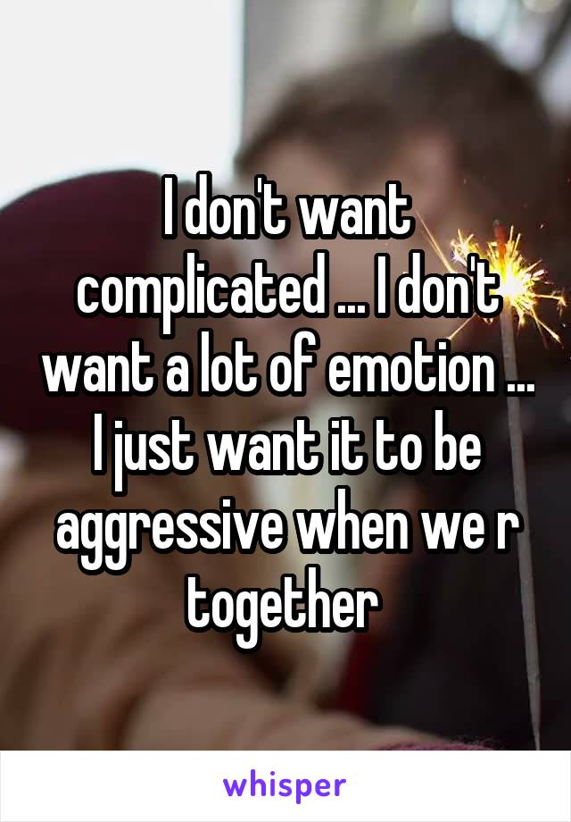 I don't want complicated ... I don't want a lot of emotion ... I just want it to be aggressive when we r together 