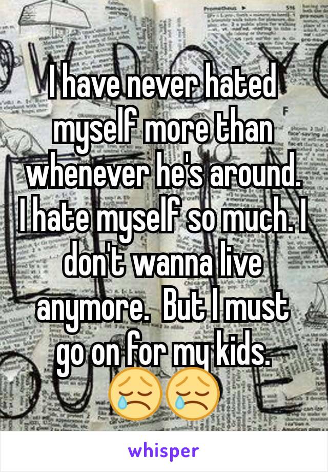 I have never hated myself more than whenever he's around. I hate myself so much. I don't wanna live anymore.  But I must go on for my kids.
😢😢