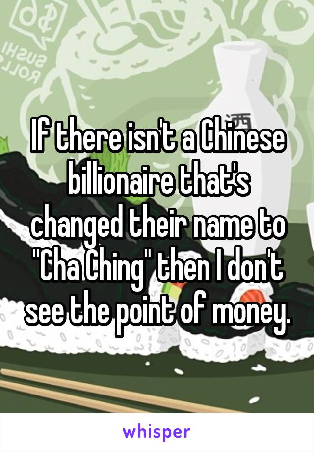 If there isn't a Chinese billionaire that's changed their name to "Cha Ching" then I don't see the point of money.