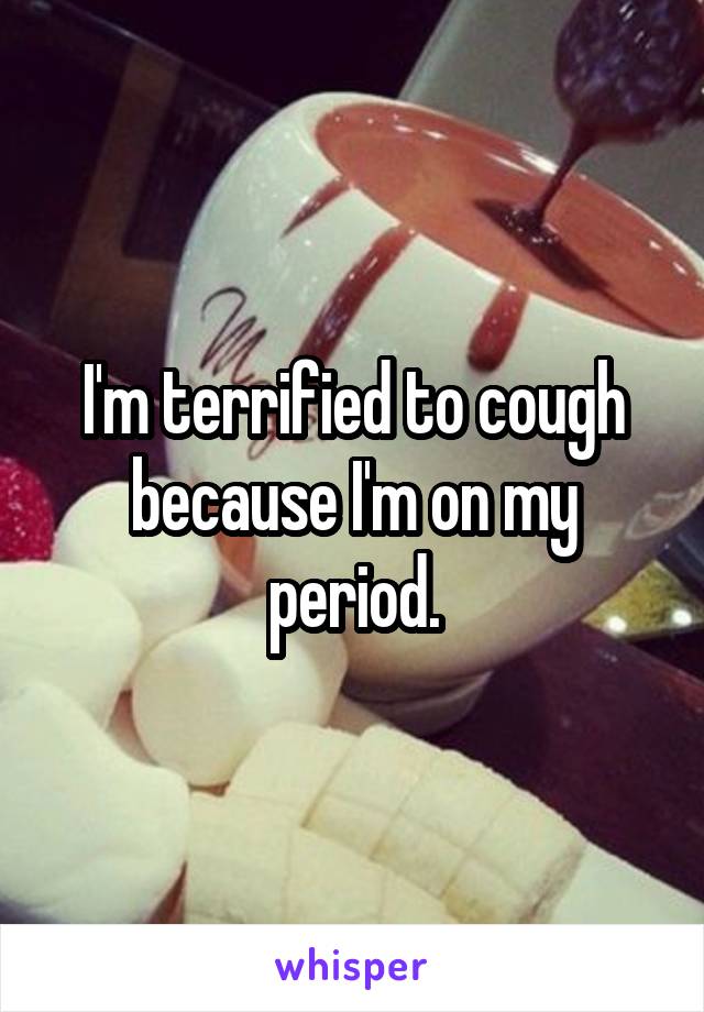 I'm terrified to cough because I'm on my period.