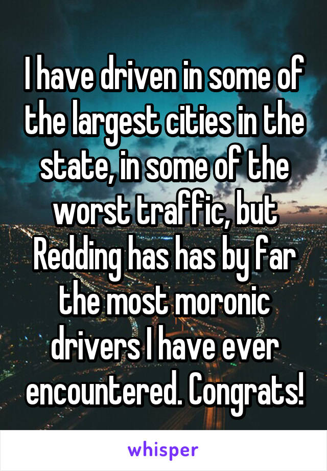 I have driven in some of the largest cities in the state, in some of the worst traffic, but Redding has has by far the most moronic drivers I have ever encountered. Congrats!