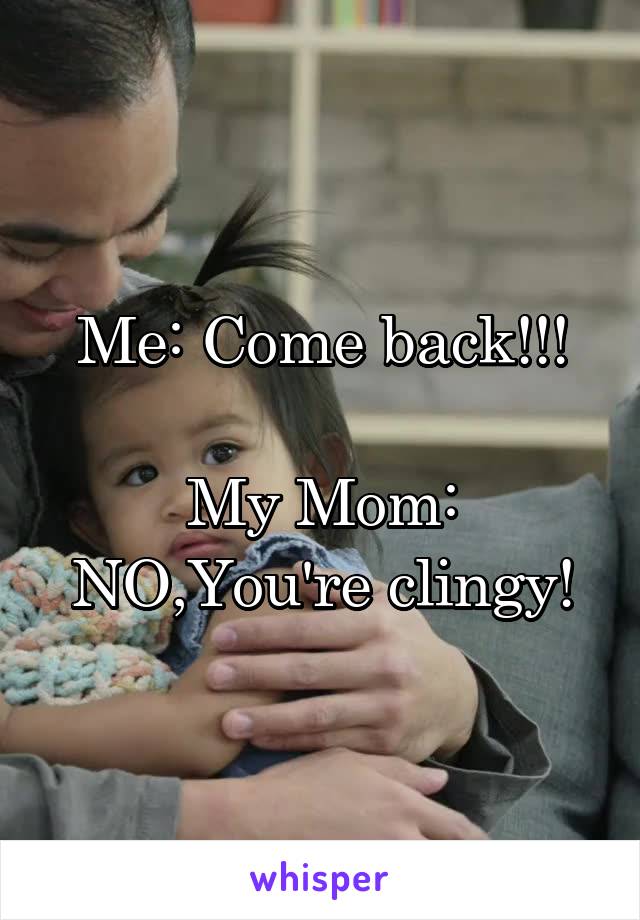 Me: Come back!!!

My Mom: NO,You're clingy!