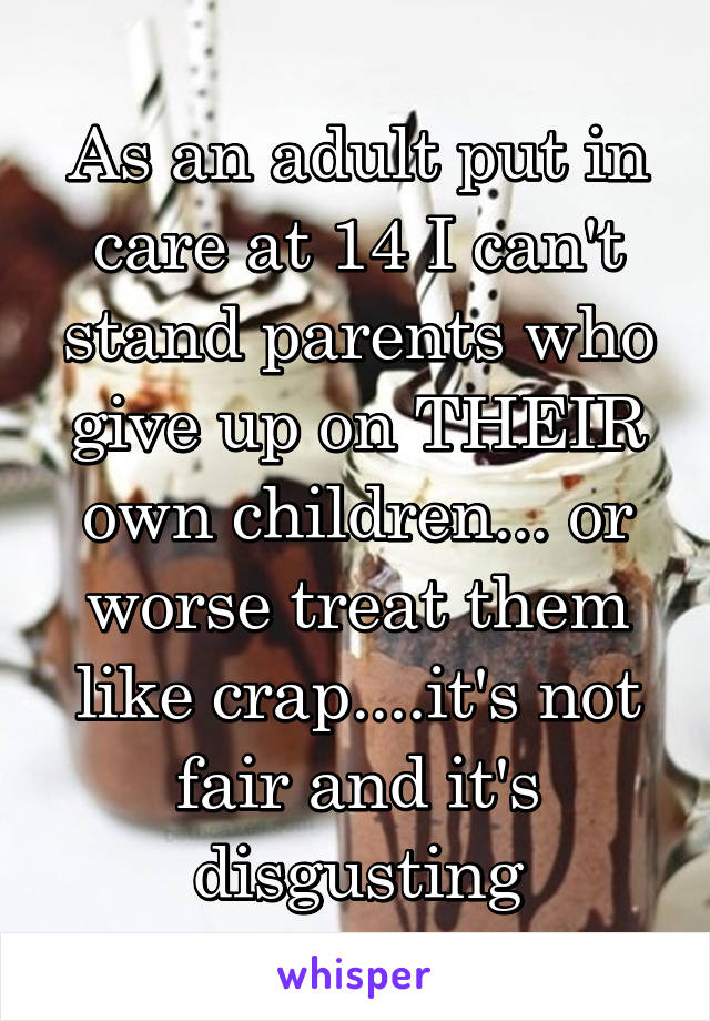 As an adult put in care at 14 I can't stand parents who give up on THEIR own children... or worse treat them like crap....it's not fair and it's disgusting