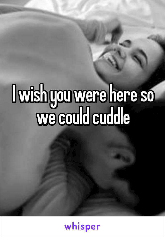 I wish you were here so we could cuddle
