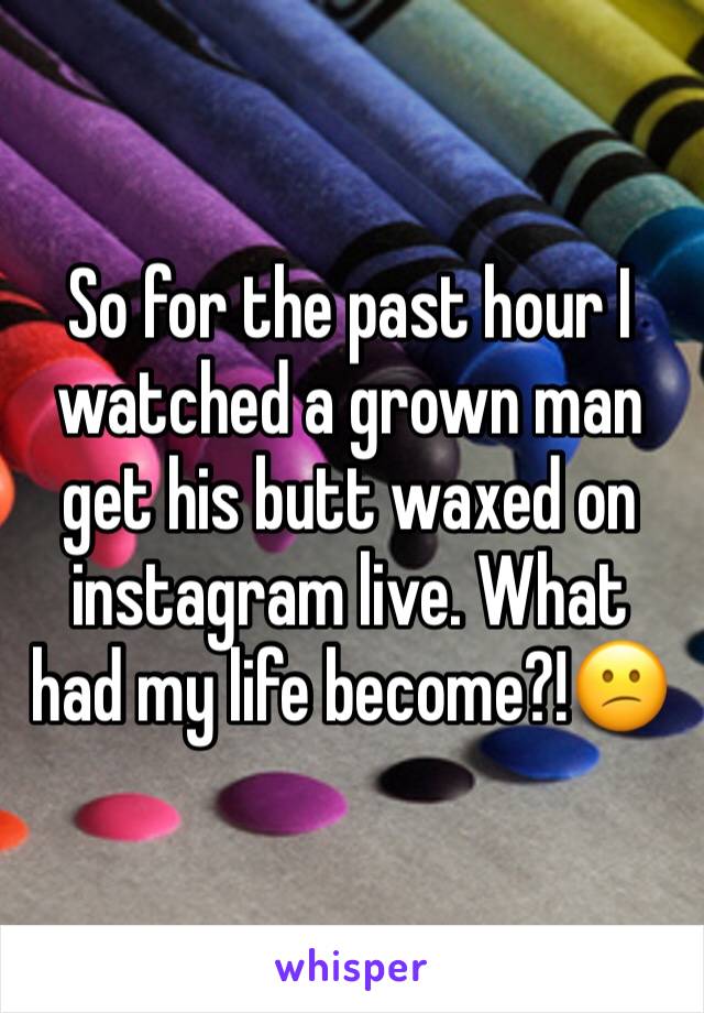 So for the past hour I watched a grown man get his butt waxed on instagram live. What had my life become?!😕