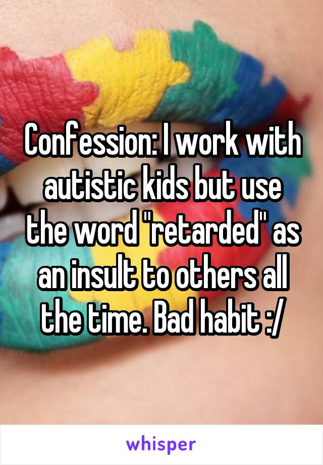 Confession: I work with autistic kids but use the word "retarded" as an insult to others all the time. Bad habit :/