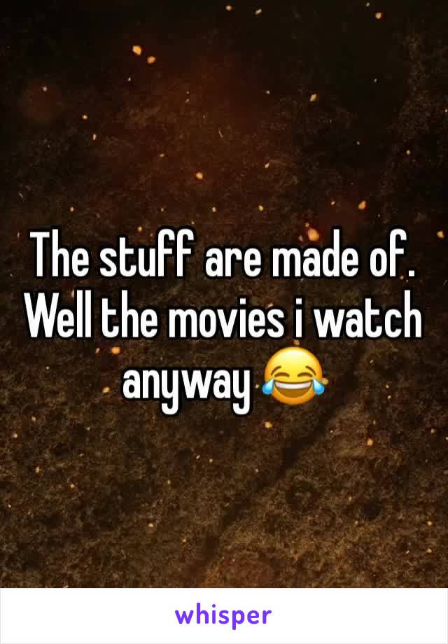 The stuff are made of. Well the movies i watch anyway 😂