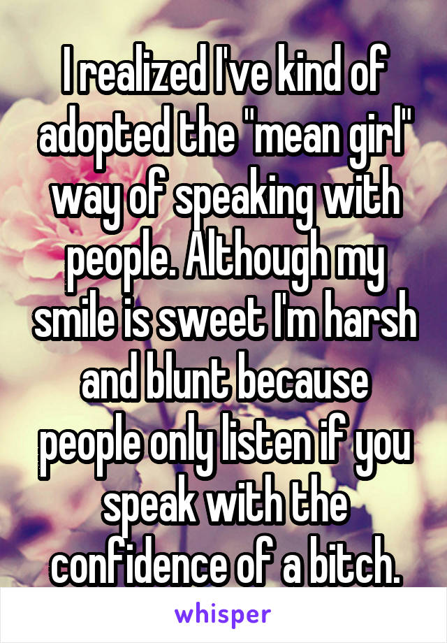 I realized I've kind of adopted the "mean girl" way of speaking with people. Although my smile is sweet I'm harsh and blunt because people only listen if you speak with the confidence of a bitch.