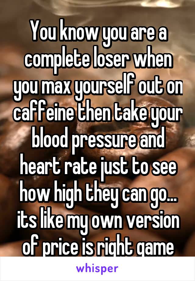 You know you are a complete loser when you max yourself out on caffeine then take your blood pressure and heart rate just to see how high they can go... its like my own version of price is right game