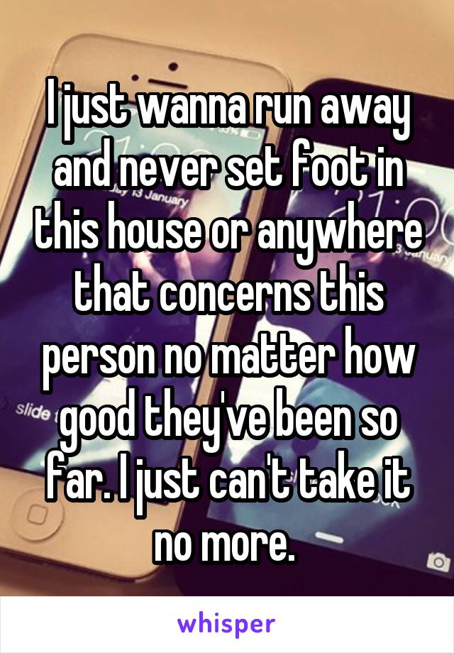 I just wanna run away and never set foot in this house or anywhere that concerns this person no matter how good they've been so far. I just can't take it no more. 