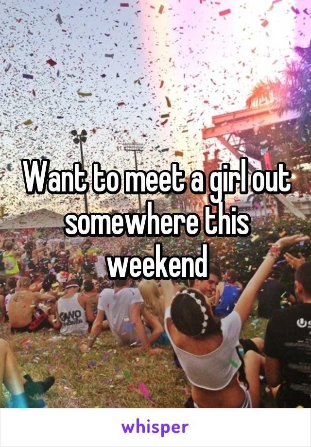 Want to meet a girl out somewhere this weekend