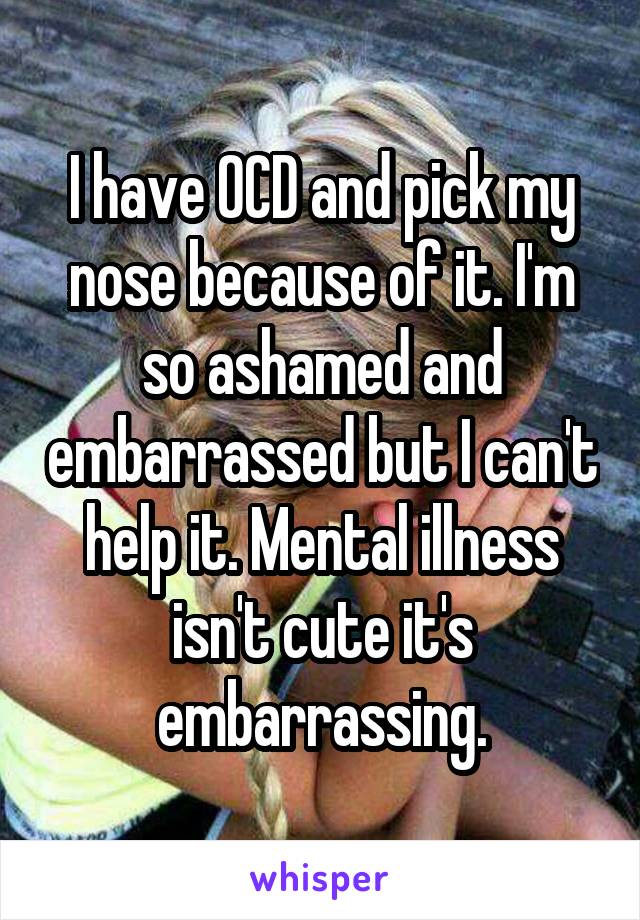 I have OCD and pick my nose because of it. I'm so ashamed and embarrassed but I can't help it. Mental illness isn't cute it's embarrassing.