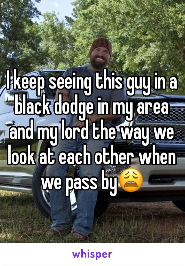 I keep seeing this guy in a black dodge in my area and my lord the way we look at each other when we pass by😩