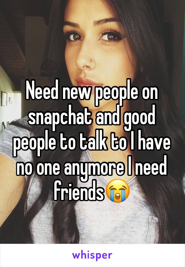 Need new people on snapchat and good people to talk to I have no one anymore I need friends😭