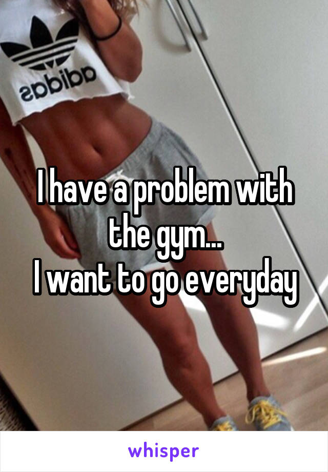 I have a problem with the gym...
I want to go everyday