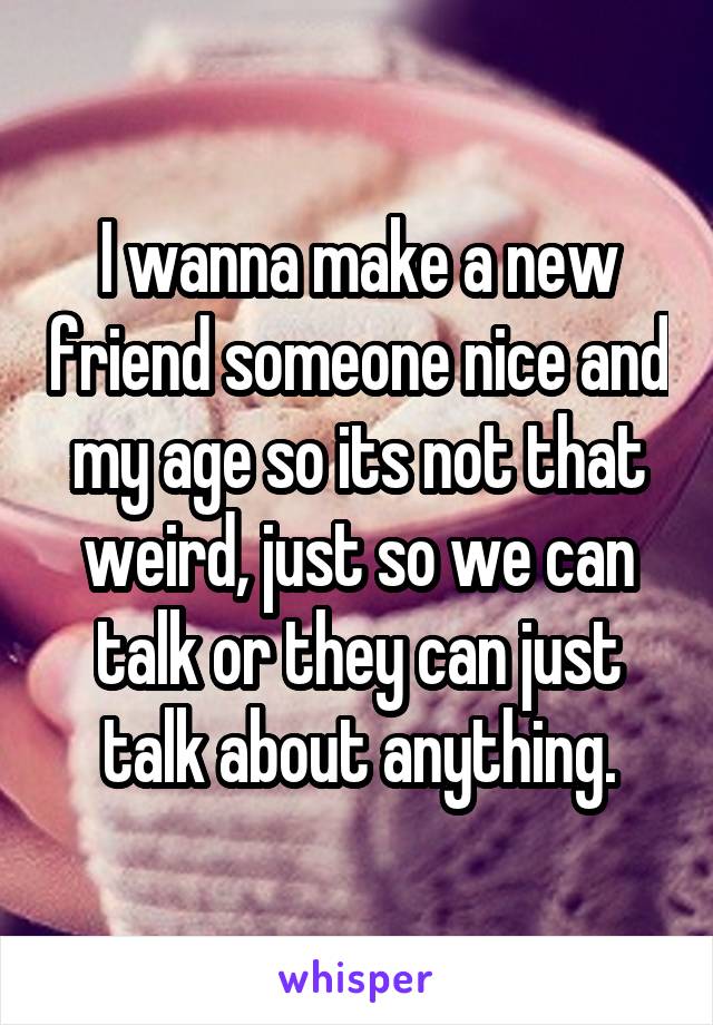 I wanna make a new friend someone nice and my age so its not that weird, just so we can talk or they can just talk about anything.