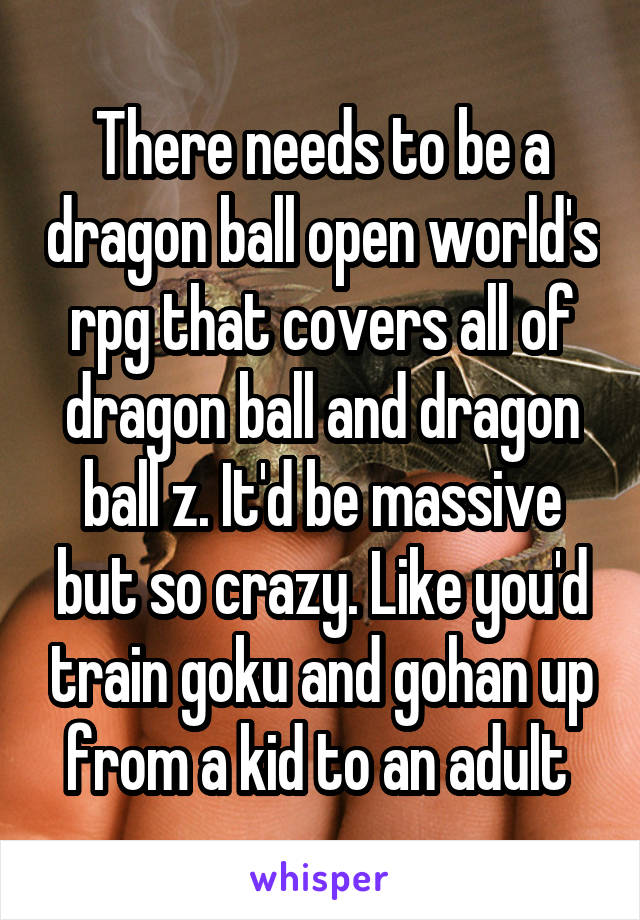 There needs to be a dragon ball open world's rpg that covers all of dragon ball and dragon ball z. It'd be massive but so crazy. Like you'd train goku and gohan up from a kid to an adult 